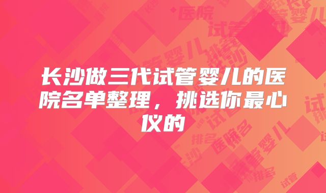 长沙做三代试管婴儿的医院名单整理，挑选你最心仪的