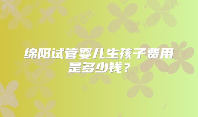 绵阳试管婴儿生孩子费用是多少钱?