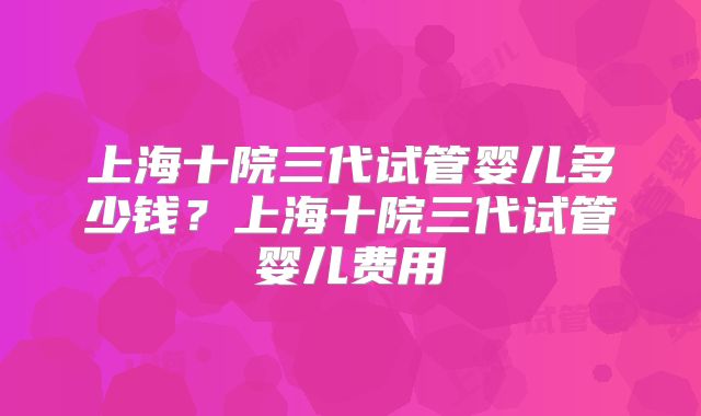 上海十院三代试管婴儿多少钱？上海十院三代试管婴儿费用