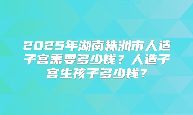 2025年湖南株洲市人造子宫需要多少钱？人造子宫生孩子多少钱？