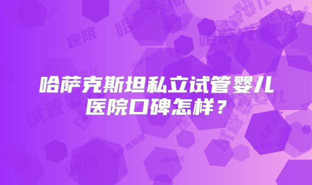哈萨克斯坦私立试管婴儿医院口碑怎样?