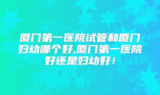厦门第一医院试管和厦门妇幼哪个好,厦门第一医院好还是妇幼好!