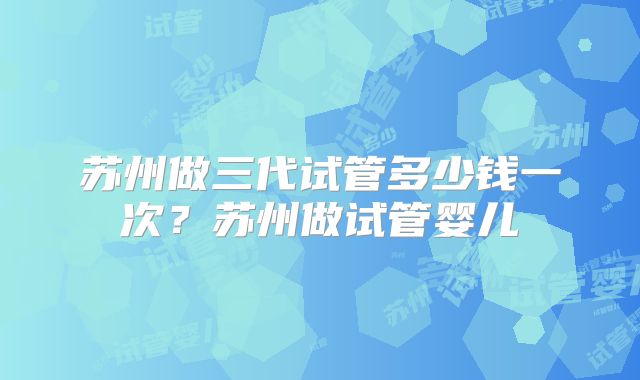 苏州做三代试管多少钱一次？苏州做试管婴儿