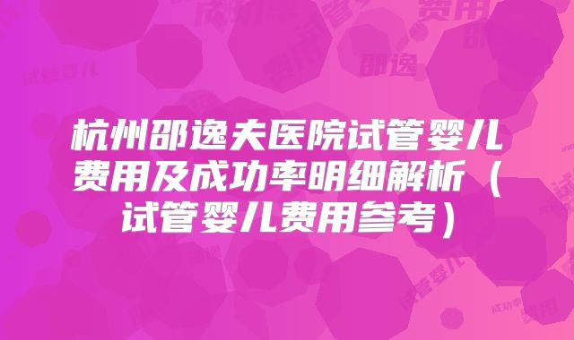 杭州邵逸夫医院试管婴儿费用及成功率明细解析(试管婴儿费用参考)