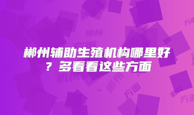 郴州辅助生殖机构哪里好？多看看这些方面