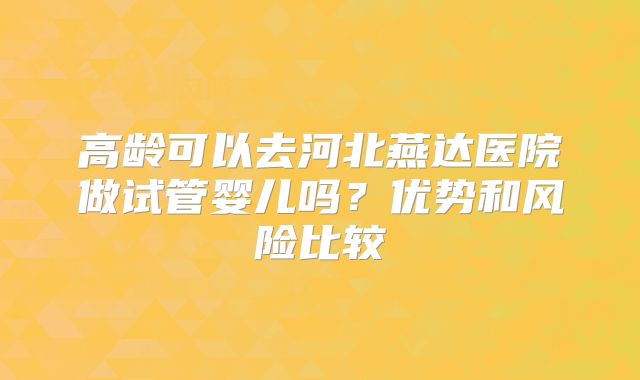 高龄可以去河北燕达医院做试管婴儿吗?优势和风险比较