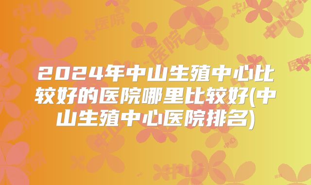 2024年中山生殖中心比较好的医院哪里比较好(中山生殖中心医院排名)