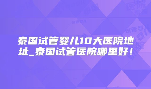 泰国试管婴儿10大医院地址_泰国试管医院哪里好！