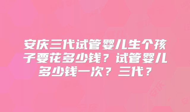 安庆三代试管婴儿生个孩子要花多少钱?试管婴儿多少钱一次?三代?