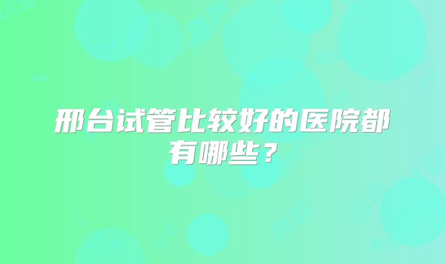 邢台试管比较好的医院都有哪些？