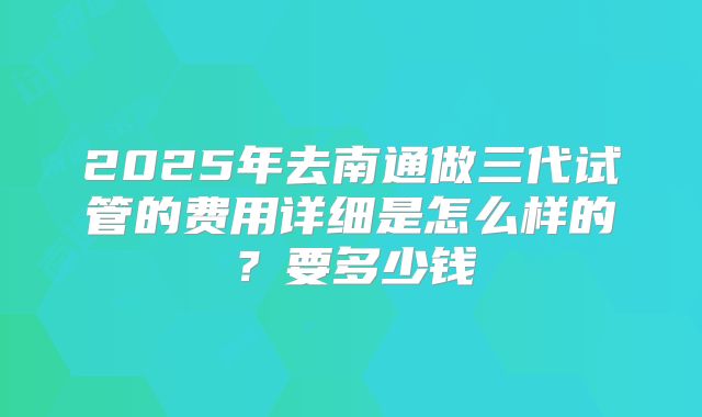 2025年去南通做三代试管的费用详细是怎么样的？要多少钱