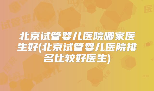 北京试管婴儿医院哪家医生好(北京试管婴儿医院排名比较好医生)