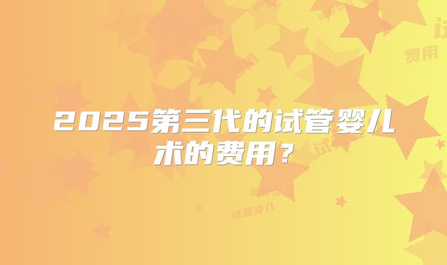2025第三代的试管婴儿术的费用？