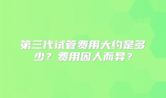 第三代试管费用大约是多少?费用因人而异?