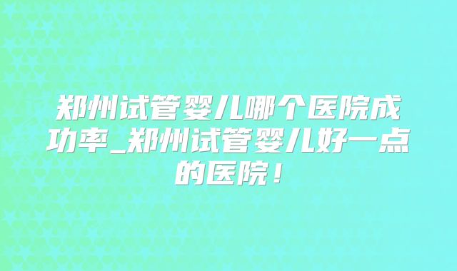 郑州试管婴儿哪个医院成功率_郑州试管婴儿好一点的医院！