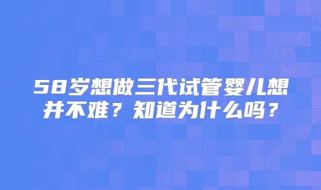 58岁想做三代试管婴儿想并不难？知道为什么吗？