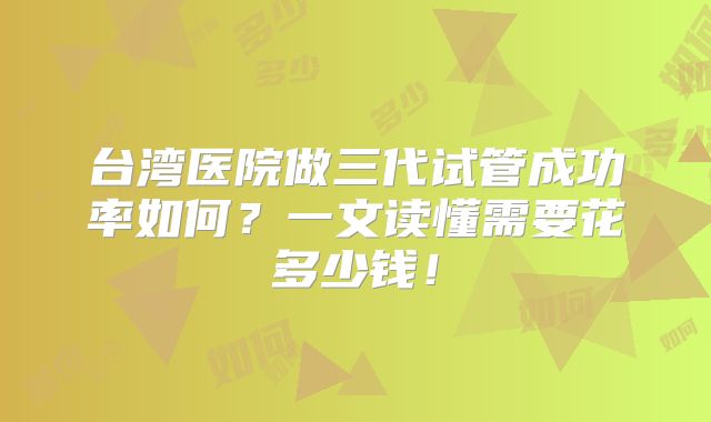 台湾医院做三代试管成功率如何？一文读懂需要花多少钱！
