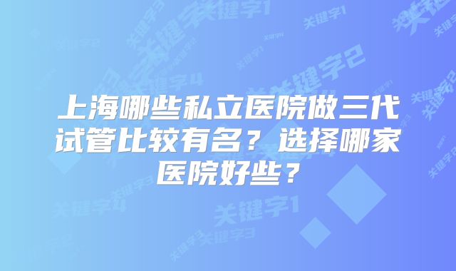 上海哪些私立医院做三代试管比较有名？选择哪家医院好些？