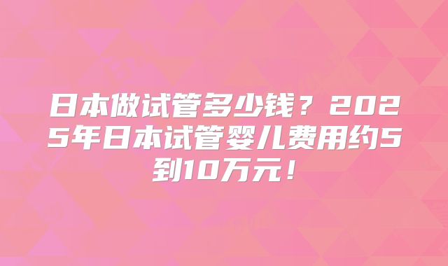 日本做试管多少钱？2025年日本试管婴儿费用约5到10万元！