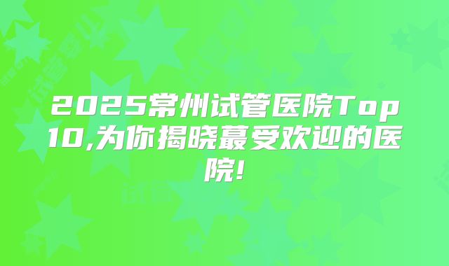 2025常州试管医院Top10,为你揭晓蕞受欢迎的医院!