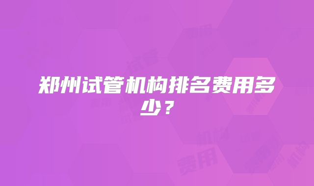 郑州试管机构排名费用多少?