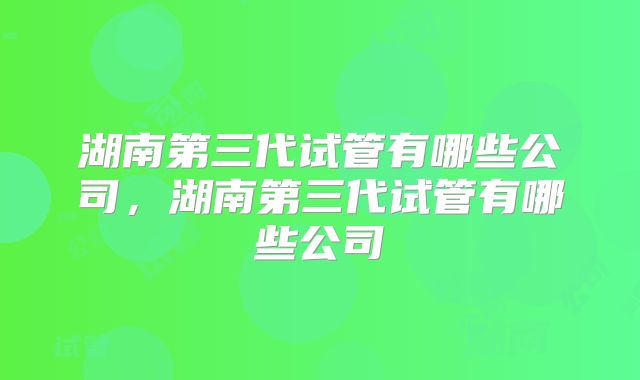 湖南第三代试管有哪些公司，湖南第三代试管有哪些公司