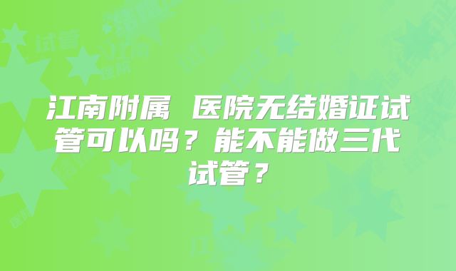 江南附属 医院无结婚证试管可以吗？能不能做三代试管？