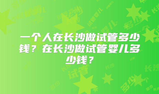 一个人在长沙做试管多少钱?在长沙做试管婴儿多少钱?