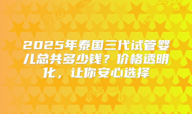 2025年泰国三代试管婴儿总共多少钱？价格透明化，让你安心选择
