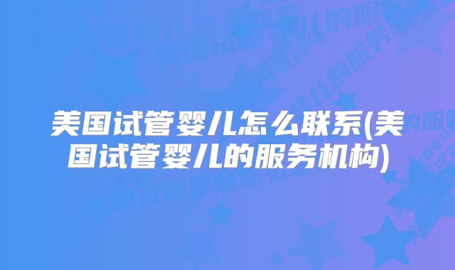 美国试管婴儿怎么联系(美国试管婴儿的服务机构)