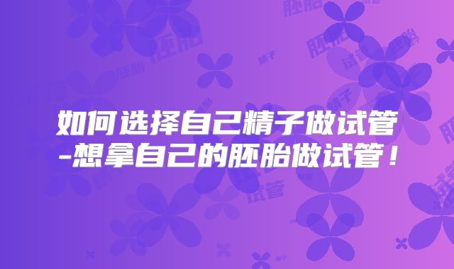 如何选择自己精子做试管-想拿自己的胚胎做试管！