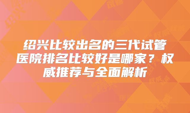 绍兴比较出名的三代试管医院排名比较好是哪家?权威推荐与全面解析