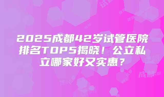 2025成都42岁试管医院排名TOP5揭晓！公立私立哪家好又实惠？