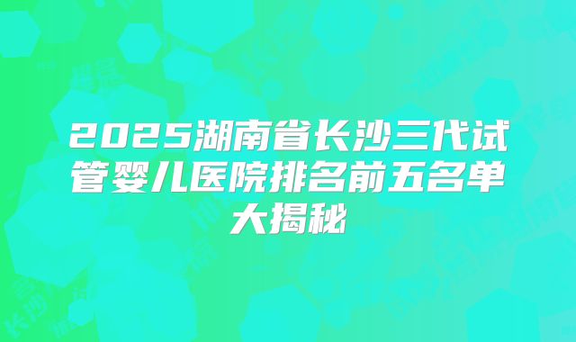 2025湖南省长沙三代试管婴儿医院排名前五名单大揭秘