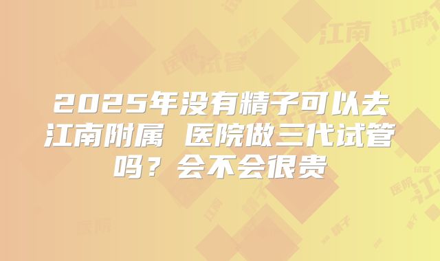 2025年没有精子可以去江南附属 医院做三代试管吗?会不会很贵