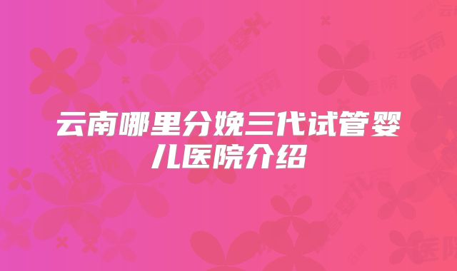 云南哪里分娩三代试管婴儿医院介绍