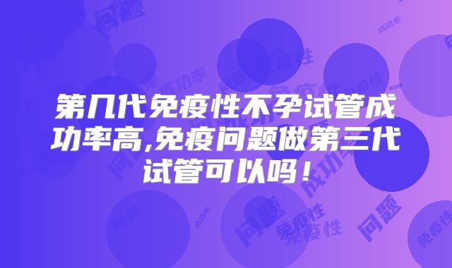 第几代免疫性不孕试管成功率高,免疫问题做第三代试管可以吗！