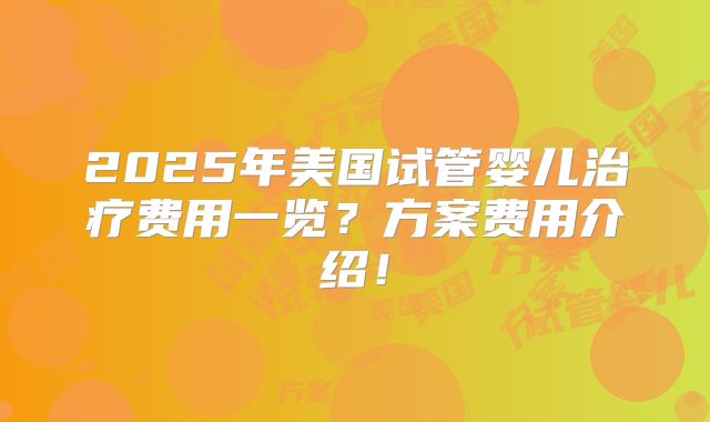 2025年美国试管婴儿治疗费用一览？方案费用介绍！