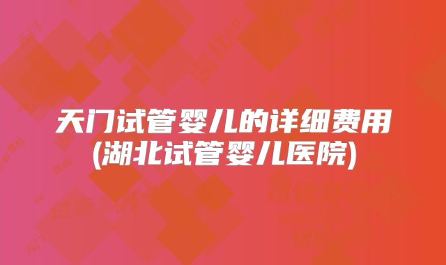 天门试管婴儿的详细费用(湖北试管婴儿医院)