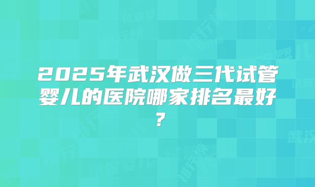 2025年武汉做三代试管婴儿的医院哪家排名最好?