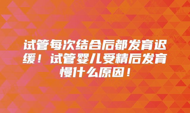 试管每次结合后都发育迟缓!试管婴儿受精后发育慢什么原因!