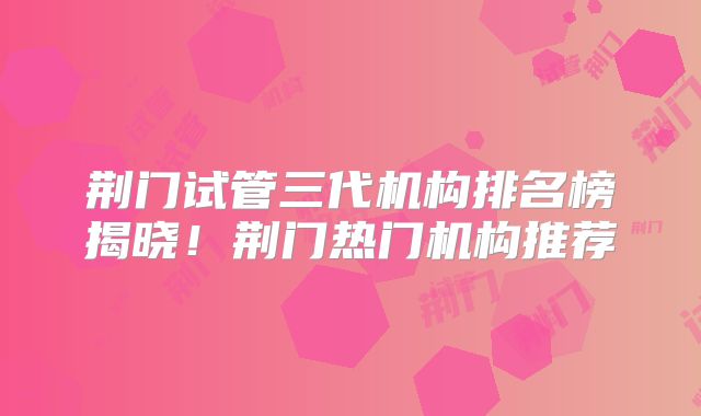 荆门试管三代机构排名榜揭晓!荆门热门机构推荐
