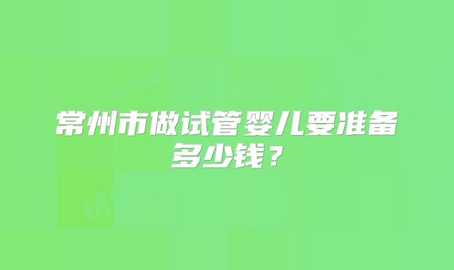常州市做试管婴儿要准备多少钱？