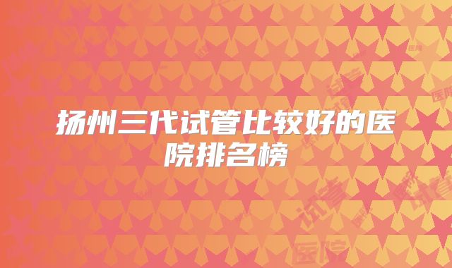 扬州三代试管比较好的医院排名榜