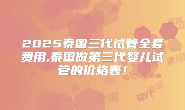 2025泰国三代试管全套费用,泰国做第三代婴儿试管的价格表!