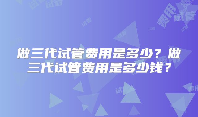 做三代试管费用是多少？做三代试管费用是多少钱？