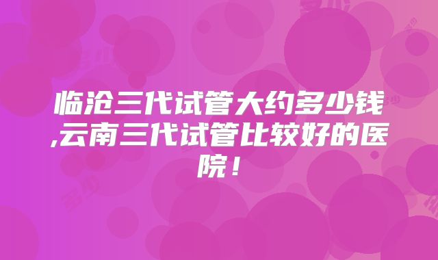 临沧三代试管大约多少钱,云南三代试管比较好的医院！