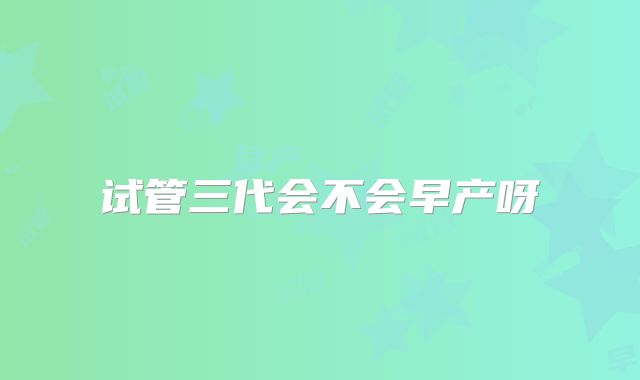 试管三代会不会早产呀