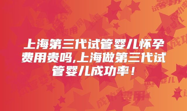 上海第三代试管婴儿怀孕费用贵吗,上海做第三代试管婴儿成功率！