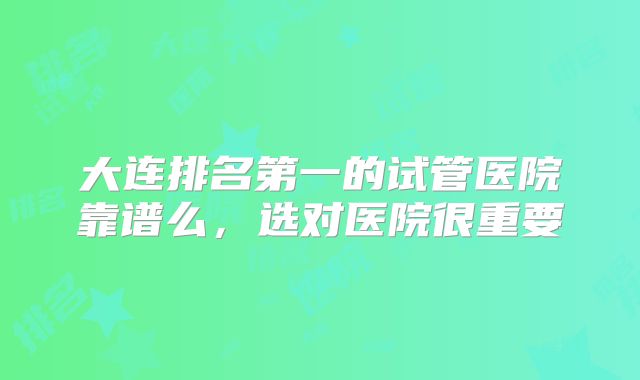 大连排名第一的试管医院靠谱么,选对医院很重要